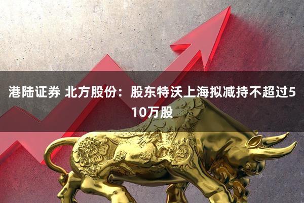 港陆证券 北方股份：股东特沃上海拟减持不超过510万股