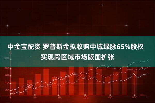 中金宝配资 罗普斯金拟收购中城绿脉65%股权  实现跨区域市场版图扩张