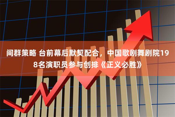 间群策略 台前幕后默契配合，中国歌剧舞剧院198名演职员参与创排《正义必胜》