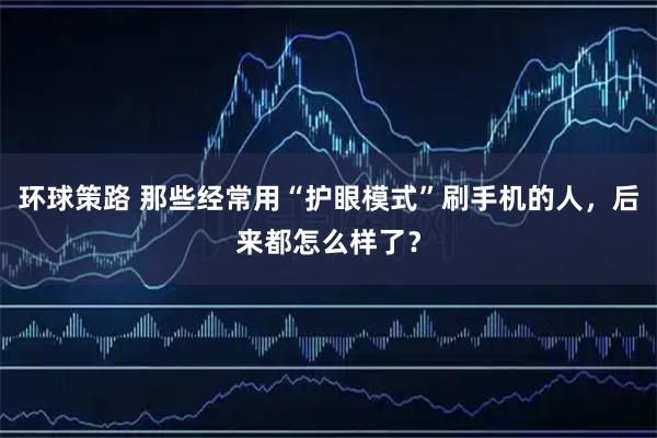 环球策路 那些经常用“护眼模式”刷手机的人，后来都怎么样了？