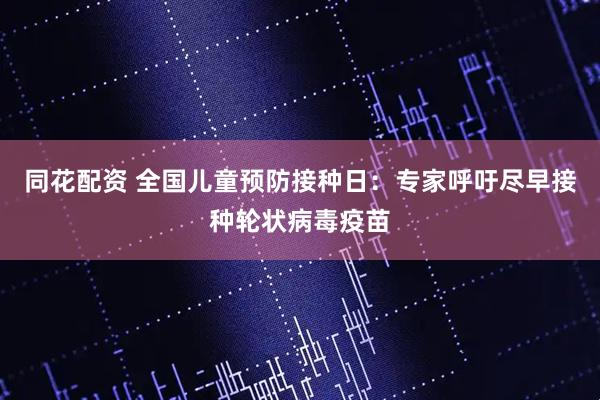 同花配资 全国儿童预防接种日：专家呼吁尽早接种轮状病毒疫苗