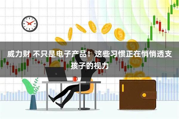 威力财 不只是电子产品！这些习惯正在悄悄透支孩子的视力