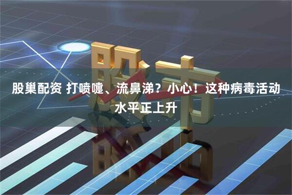 股巢配资 打喷嚏、流鼻涕？小心！这种病毒活动水平正上升